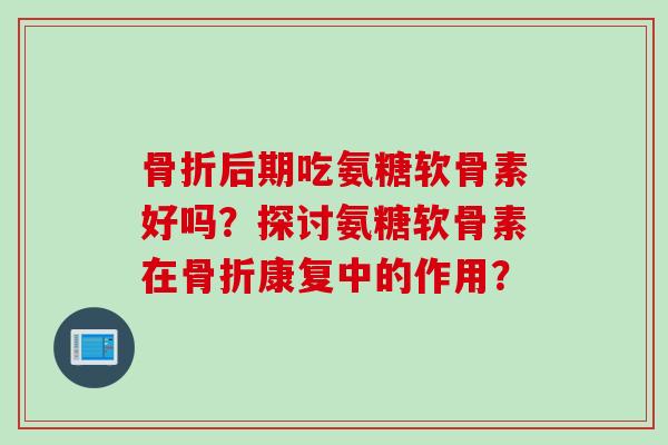 骨折后期吃氨糖软骨素好吗？探讨氨糖软骨素在骨折康复中的作用？