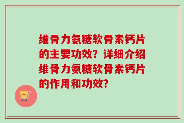 维骨力氨糖软骨素钙片的主要功效？详细介绍维骨力氨糖软骨素钙片的作用和功效？