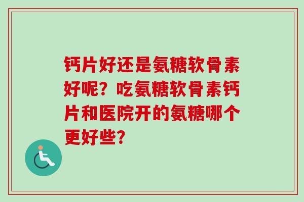 钙片好还是氨糖软骨素好呢？吃氨糖软骨素钙片和医院开的氨糖哪个更好些？