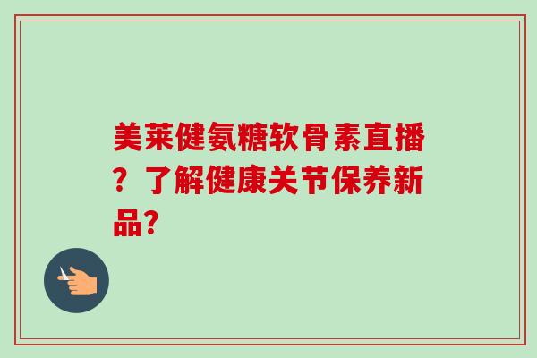美莱健氨糖软骨素直播?了解健康关节保养新品? 美莱健氨糖软骨素直播?了解健康关节保养新品?