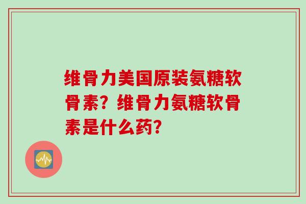 维骨力美国原装氨糖软骨素？维骨力氨糖软骨素是什么药？
