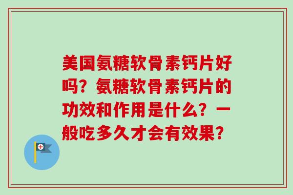 美国氨糖软骨素钙片好吗?氨糖软骨素钙片的功效和作用是什么?一般吃多久才会有效果? 美国氨糖软骨素钙片好吗?氨糖软骨素钙片的功效和作用是什么?一般吃多久才会有效果?