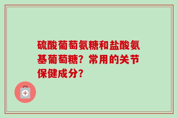 硫酸葡萄氨糖和盐酸氨基葡萄糖？常用的关节保健成分？