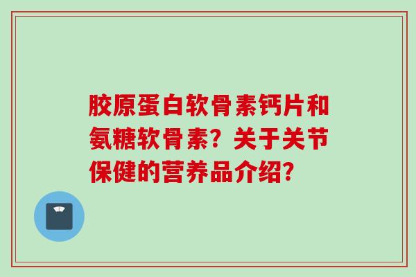 胶原蛋白软骨素钙片和氨糖软骨素？关于关节保健的营养品介绍？