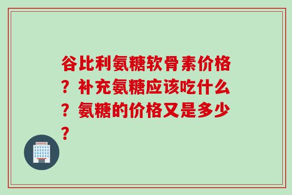 谷比利氨糖软骨素价格？补充氨糖应该吃什么？氨糖的价格又是多少？