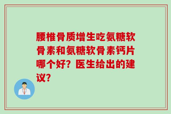 腰椎骨质增生吃氨糖软骨素和氨糖软骨素钙片哪个好？医生给出的建议？