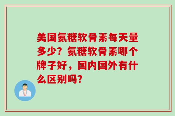 美国氨糖软骨素每天量多少？氨糖软骨素哪个牌子好，国内国外有什么区别吗？