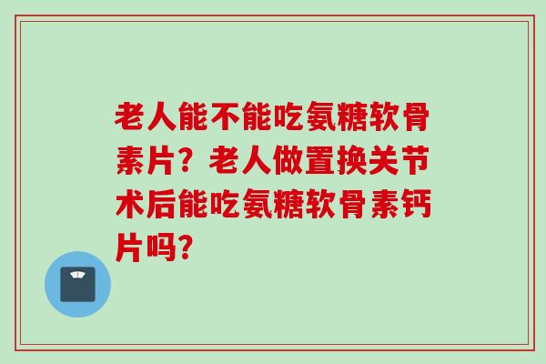 老人能不能吃氨糖软骨素片？老人做置换关节术后能吃氨糖软骨素钙片吗？