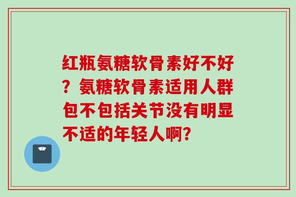 红瓶氨糖软骨素好不好？氨糖软骨素适用人群包不包括关节没有明显不适的年轻人啊？
