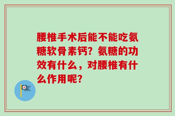 腰椎手术后能不能吃氨糖软骨素钙？氨糖的功效有什么，对腰椎有什么作用呢？