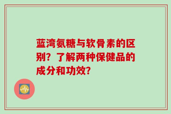 蓝湾氨糖与软骨素的区别？了解两种保健品的成分和功效？