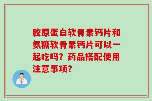 胶原蛋白软骨素钙片和氨糖软骨素钙片可以一起吃吗？药品搭配使用注意事项？