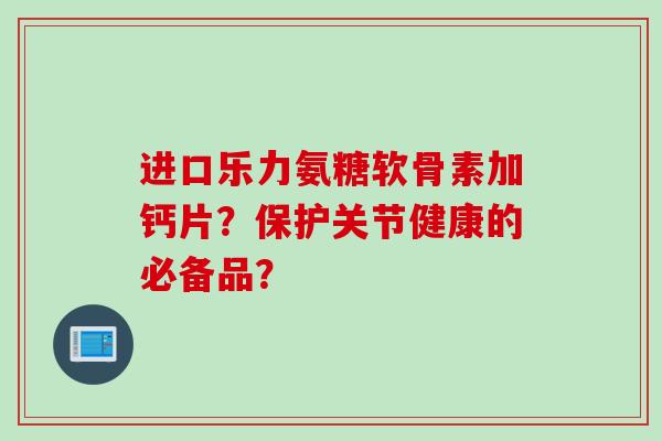 进口乐力氨糖软骨素加钙片？保护关节健康的必备品？