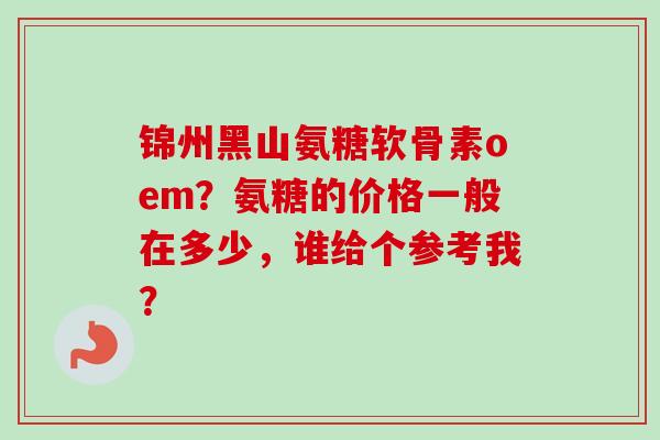 锦州黑山氨糖软骨素oem？氨糖的价格一般在多少，谁给个参考我？