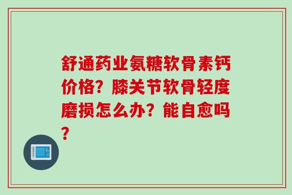舒通药业氨糖软骨素钙价格？膝关节软骨轻度磨损怎么办？能自愈吗？