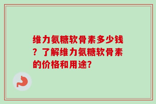 维力氨糖软骨素多少钱？了解维力氨糖软骨素的价格和用途？
