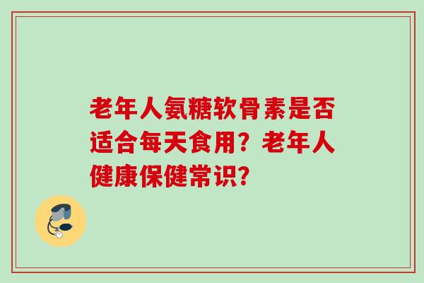 老年人氨糖软骨素是否适合每天食用？老年人健康保健常识？