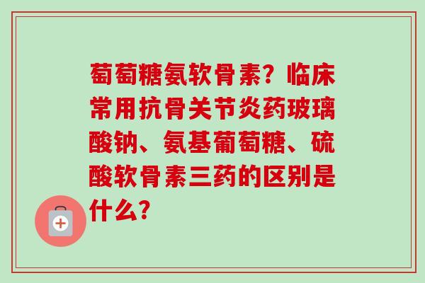 萄萄糖氨软骨素？临床常用抗骨关节炎药玻璃酸钠、氨基葡萄糖、硫酸软骨素三药的区别是什么？