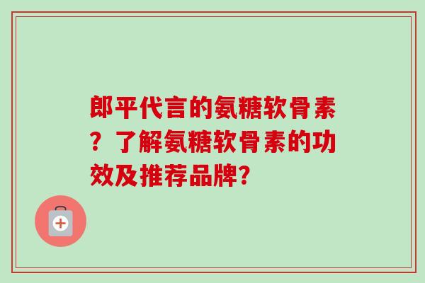 郎平代言的氨糖软骨素？了解氨糖软骨素的功效及推荐品牌？