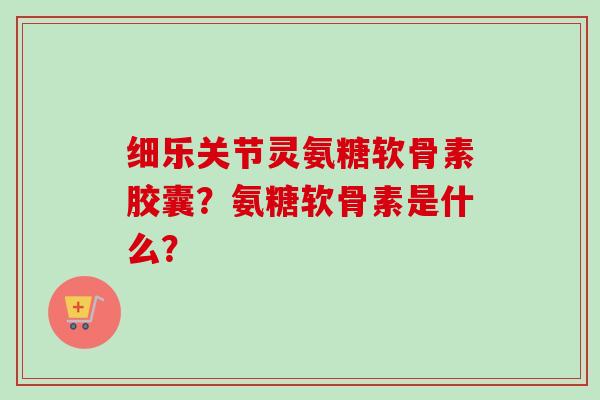 细乐关节灵氨糖软骨素胶囊？氨糖软骨素是什么？