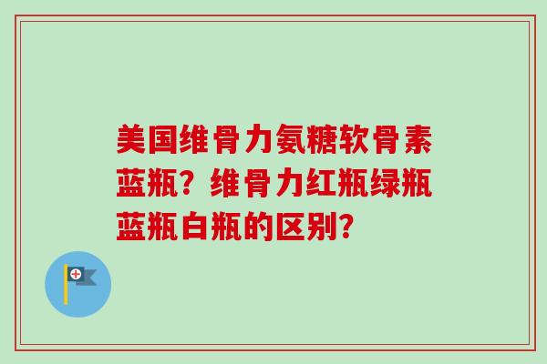 美国维骨力氨糖软骨素蓝瓶？维骨力红瓶绿瓶蓝瓶白瓶的区别？