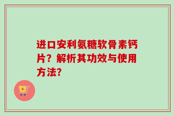 进口安利氨糖软骨素钙片？解析其功效与使用方法？