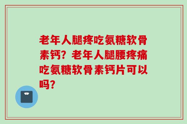 老年人腿疼吃氨糖软骨素钙？老年人腿腰疼痛吃氨糖软骨素钙片可以吗？