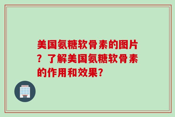 美国氨糖软骨素的图片？了解美国氨糖软骨素的作用和效果？