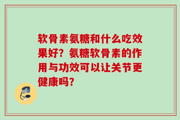 软骨素氨糖和什么吃效果好？氨糖软骨素的作用与功效可以让关节更健康吗？