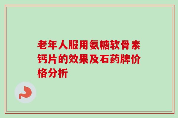 老年人服用氨糖软骨素钙片的效果及石药牌价格分析