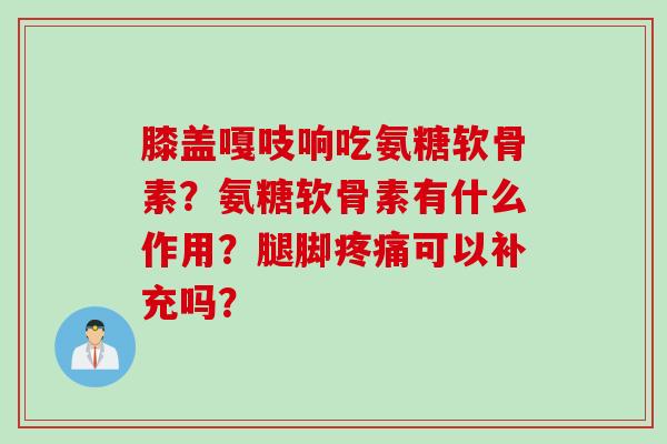 膝盖嘎吱响吃氨糖软骨素？氨糖软骨素有什么作用？腿脚疼痛可以补充吗？