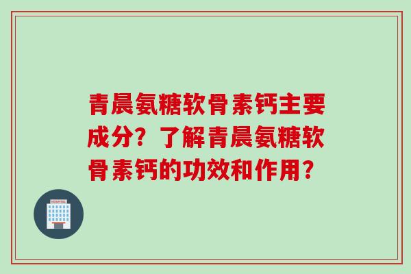 青晨氨糖软骨素钙主要成分？了解青晨氨糖软骨素钙的功效和作用？