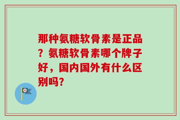 那种氨糖软骨素是正品？氨糖软骨素哪个牌子好，国内国外有什么区别吗？