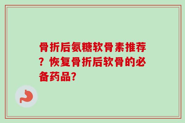 骨折后氨糖软骨素推荐？恢复骨折后软骨的必备药品？