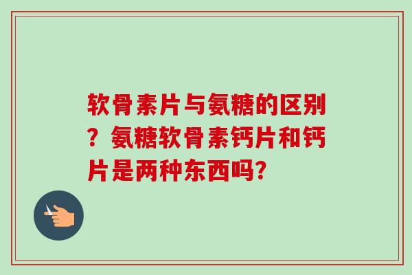 软骨素片与氨糖的区别？氨糖软骨素钙片和钙片是两种东西吗？