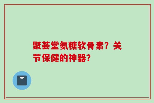 聚荟堂氨糖软骨素？关节保健的神器？