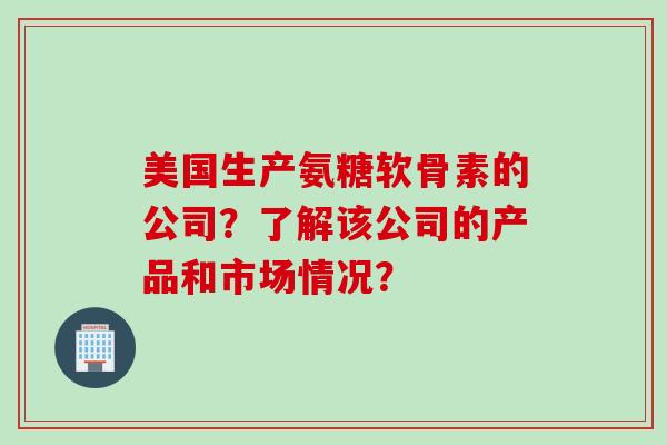 美国生产氨糖软骨素的公司？了解该公司的产品和市场情况？