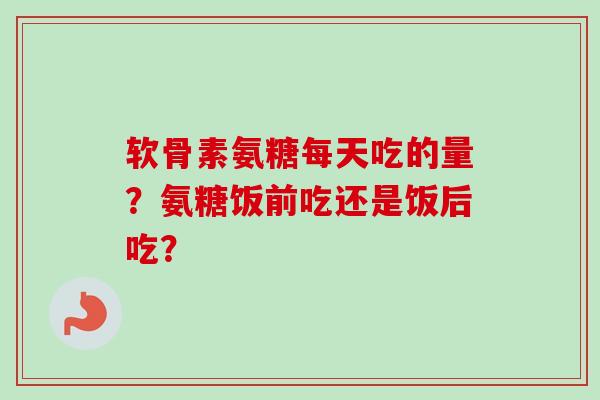 软骨素氨糖每天吃的量?氨糖饭前吃还是饭后吃? 软骨素氨糖每天吃的量?氨糖饭前吃还是饭后吃?