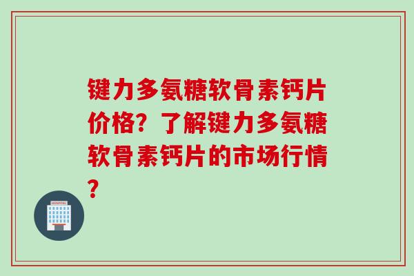 键力多氨糖软骨素钙片价格？了解键力多氨糖软骨素钙片的市场行情？