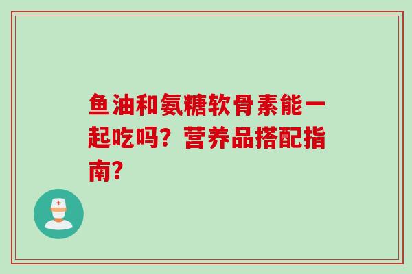 鱼油和氨糖软骨素能一起吃吗？营养品搭配指南？