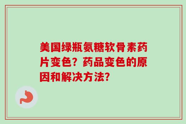 美国绿瓶氨糖软骨素药片变色？药品变色的原因和解决方法？