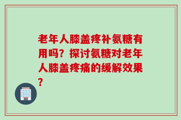 老年人膝盖疼补氨糖有用吗？探讨氨糖对老年人膝盖疼痛的缓解效果？