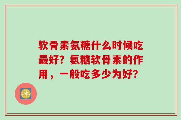 软骨素氨糖什么时候吃最好？氨糖软骨素的作用，一般吃多少为好？