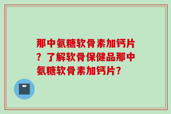 那中氨糖软骨素加钙片？了解软骨保健品那中氨糖软骨素加钙片？
