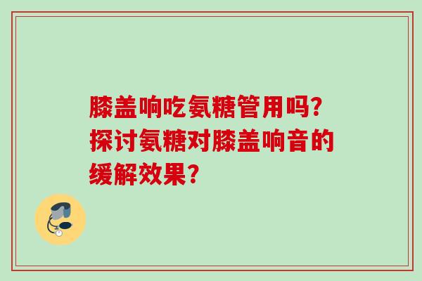 膝盖响吃氨糖管用吗？探讨氨糖对膝盖响音的缓解效果？