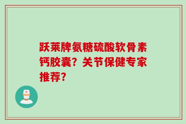 跃莱牌氨糖硫酸软骨素钙胶囊？关节保健专家推荐？