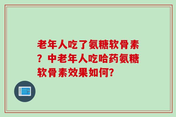 老年人吃了氨糖软骨素?中老年人吃哈药氨糖软骨素效果如何? 老年人吃了氨糖软骨素?中老年人吃哈药氨糖软骨素效果如何?