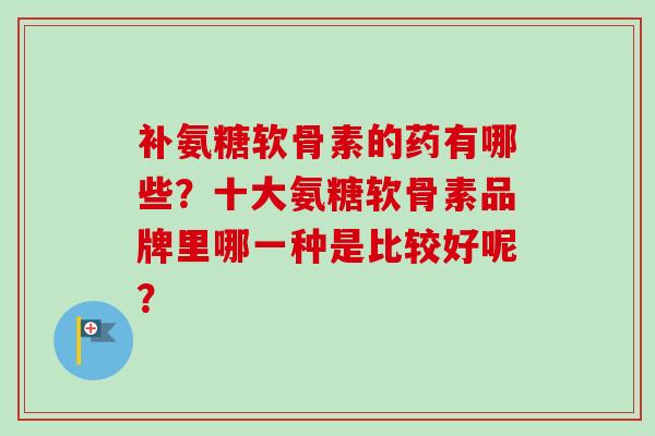 补氨糖软骨素的药有哪些？十大氨糖软骨素品牌里哪一种是比较好呢？