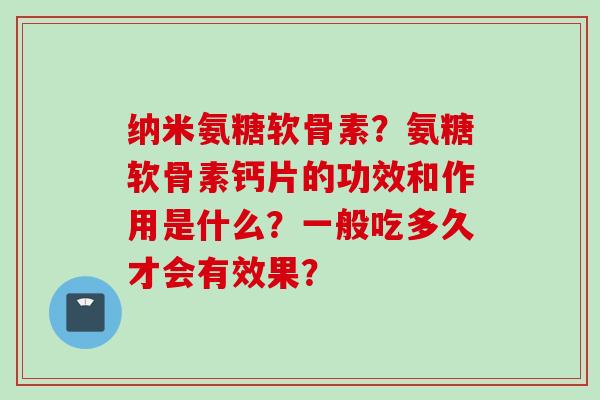 纳米氨糖软骨素？氨糖软骨素钙片的功效和作用是什么？一般吃多久才会有效果？