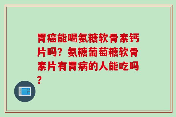 胃癌能喝氨糖软骨素钙片吗？氨糖葡萄糖软骨素片有胃病的人能吃吗？